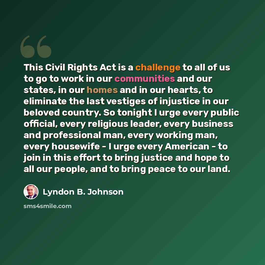 “This Civil Rights Act is a challenge to all of us to go to work in our communities and our states, in our homes and in our hearts, to eliminate the last vestiges of injustice in our beloved country. So tonight I urge every public official, every religious leader, every business and professional…” quote by Lyndon B. Johnson