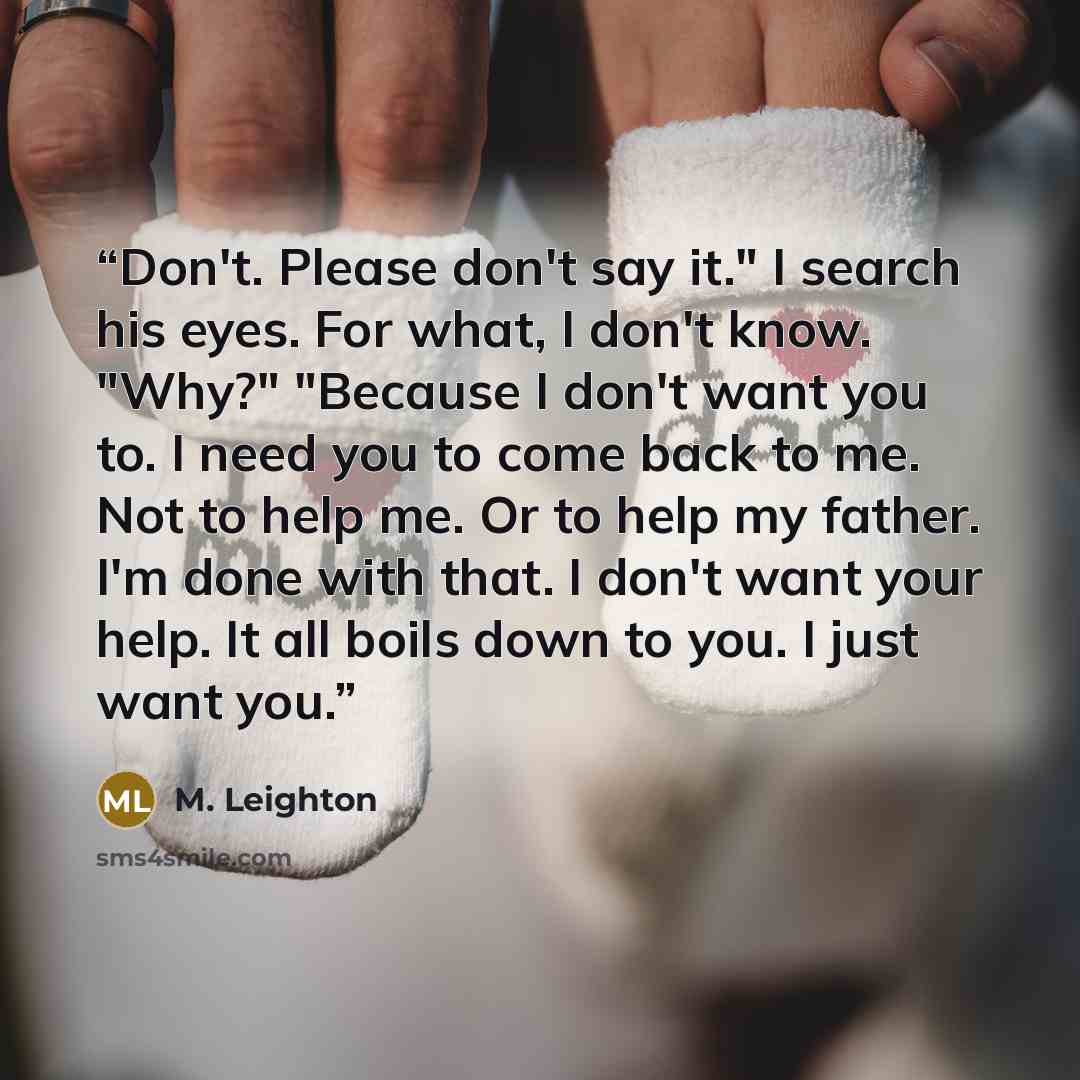“Don't. Please don't say it." I search his eyes. For what, I don't know. "Why?" "Because I don't want you to. I need you to come back to me. Not to help me. Or to help my father. I'm done with that. I don't want your help. It all boils down to you. I just want you.” quote by M. Leighton