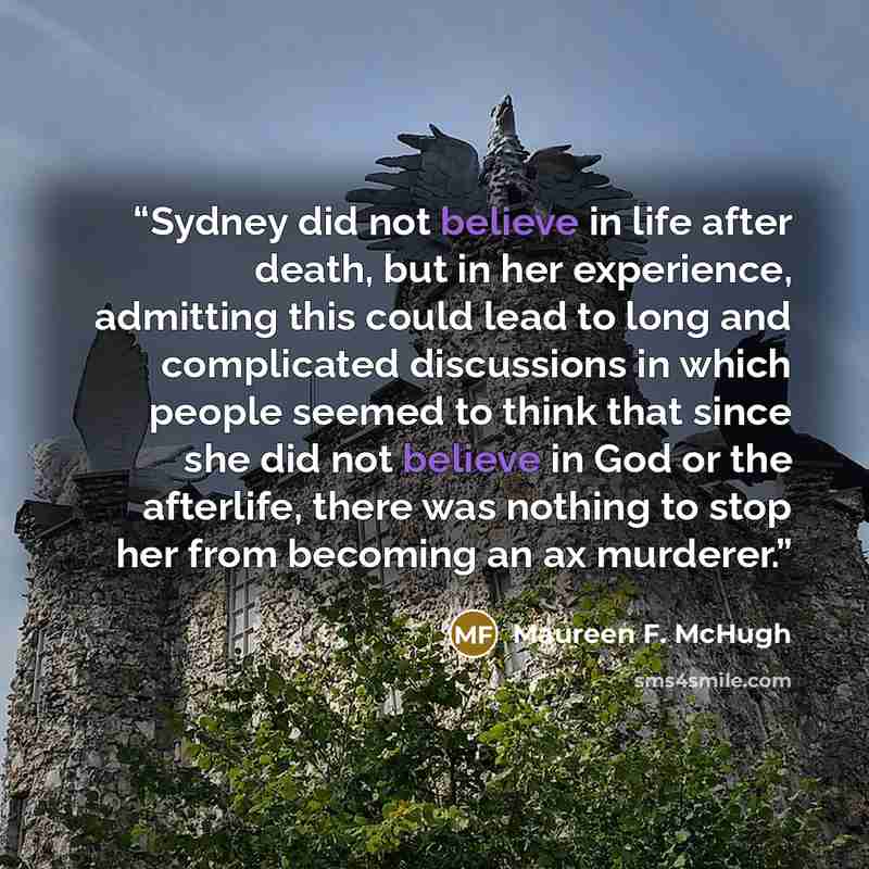 “Sydney did not believe in life after death, but in her experience, admitting this could lead to long and complicated discussions in which people seemed to think that since she did not believe in God or the afterlife, there was nothing to stop her from becoming an ax murderer.” quote by Maureen F. McHugh