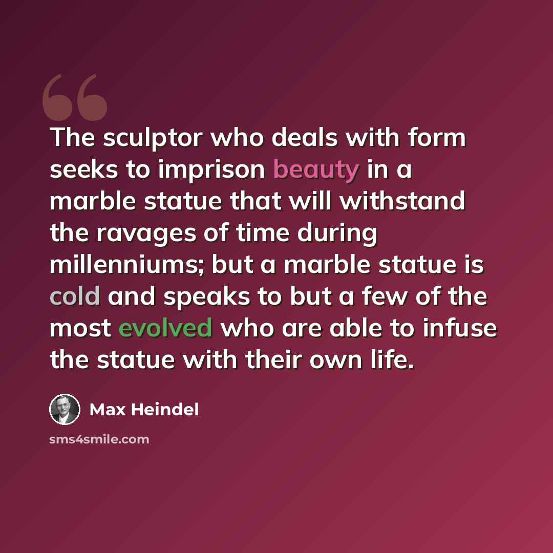 “The sculptor who deals with form seeks to imprison beauty in a marble statue that will withstand the ravages of time during millenniums; but a marble statue is cold and speaks to but a few of the most evolved who are able to infuse the statue with their own life.” quote by Max Heindel