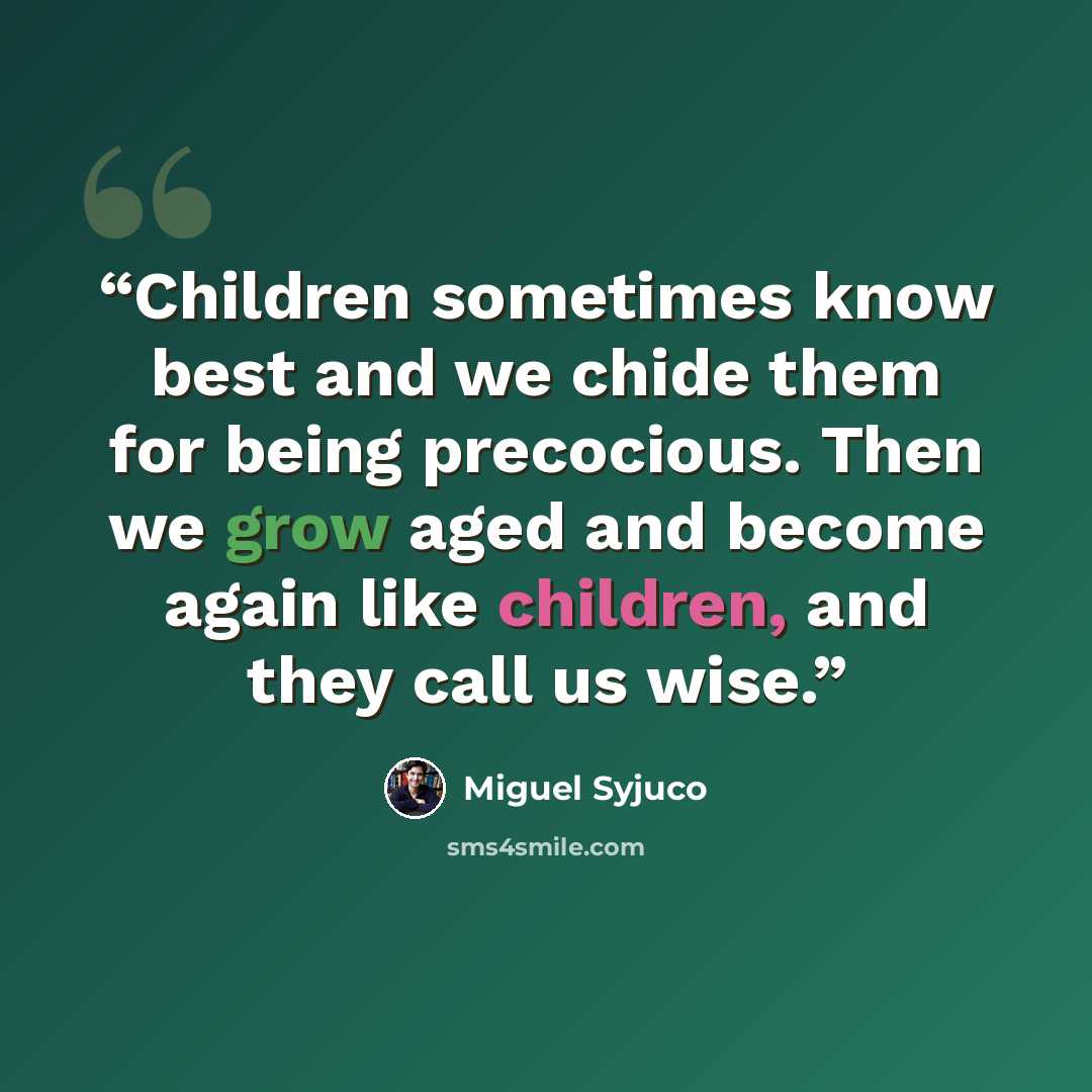 “Children sometimes know best and we chide them for being precocious. Then we grow aged and become again like children, and they call us wise.” quote by Miguel Syjuco