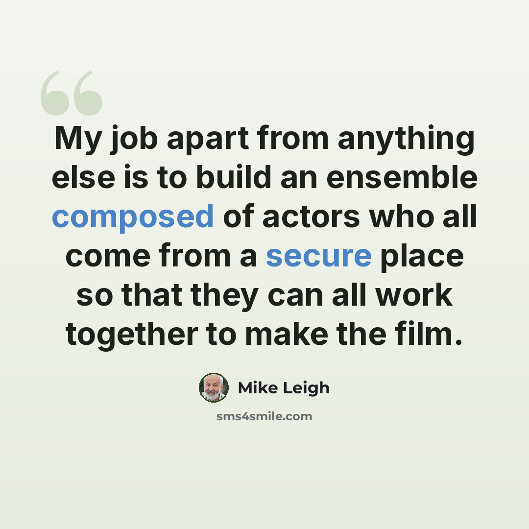 “My job apart from anything else is to build an ensemble composed of actors who all come from a secure place so that they can all work together to make the film.” quote by Mike Leigh
