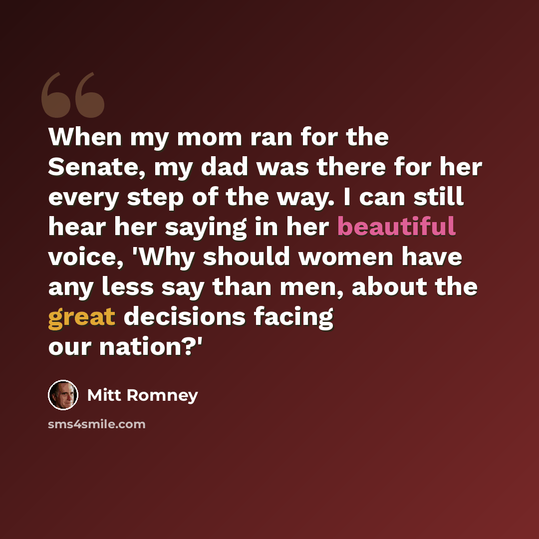 “When my mom ran for the Senate, my dad was there for her every step of the way. I can still hear her saying in her beautiful voice, 'Why should women have any less say than men, about the great decisions facing our nation?'” quote by Mitt Romney