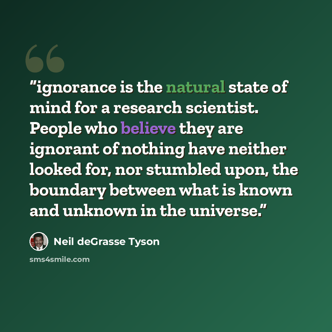 “ignorance is the natural state of mind for a research scientist. People who believe they are ignorant of nothing have neither looked for, nor stumbled upon, the boundary between what is known and unknown in the universe.” quote by Neil deGrasse Tyson