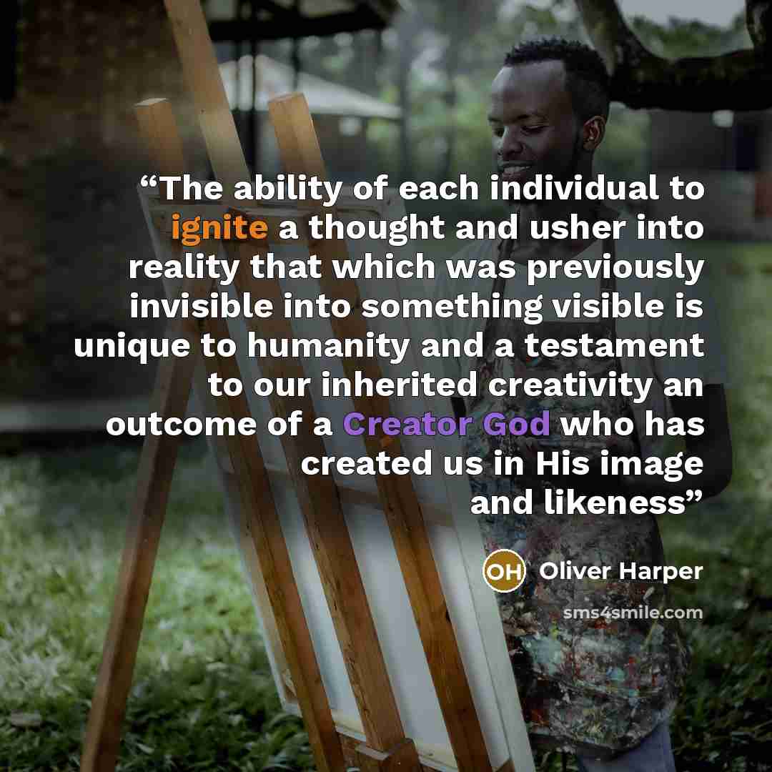 “The ability of each individual to ignite a thought and usher into reality that which was previously invisible into something visible is unique to humanity and a testament to our inherited creativity an outcome of a Creator God who has created us in His image and likeness” quote by Oliver Harper