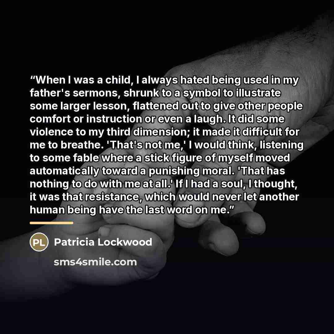 “When I was a child, I always hated being used in my father's sermons, shrunk to a symbol to illustrate some larger lesson, flattened out to give other people comfort or instruction or even a laugh. It did some violence to my third dimension; it made it difficult for me to breathe. 'That's not me,'…” quote by Patricia Lockwood