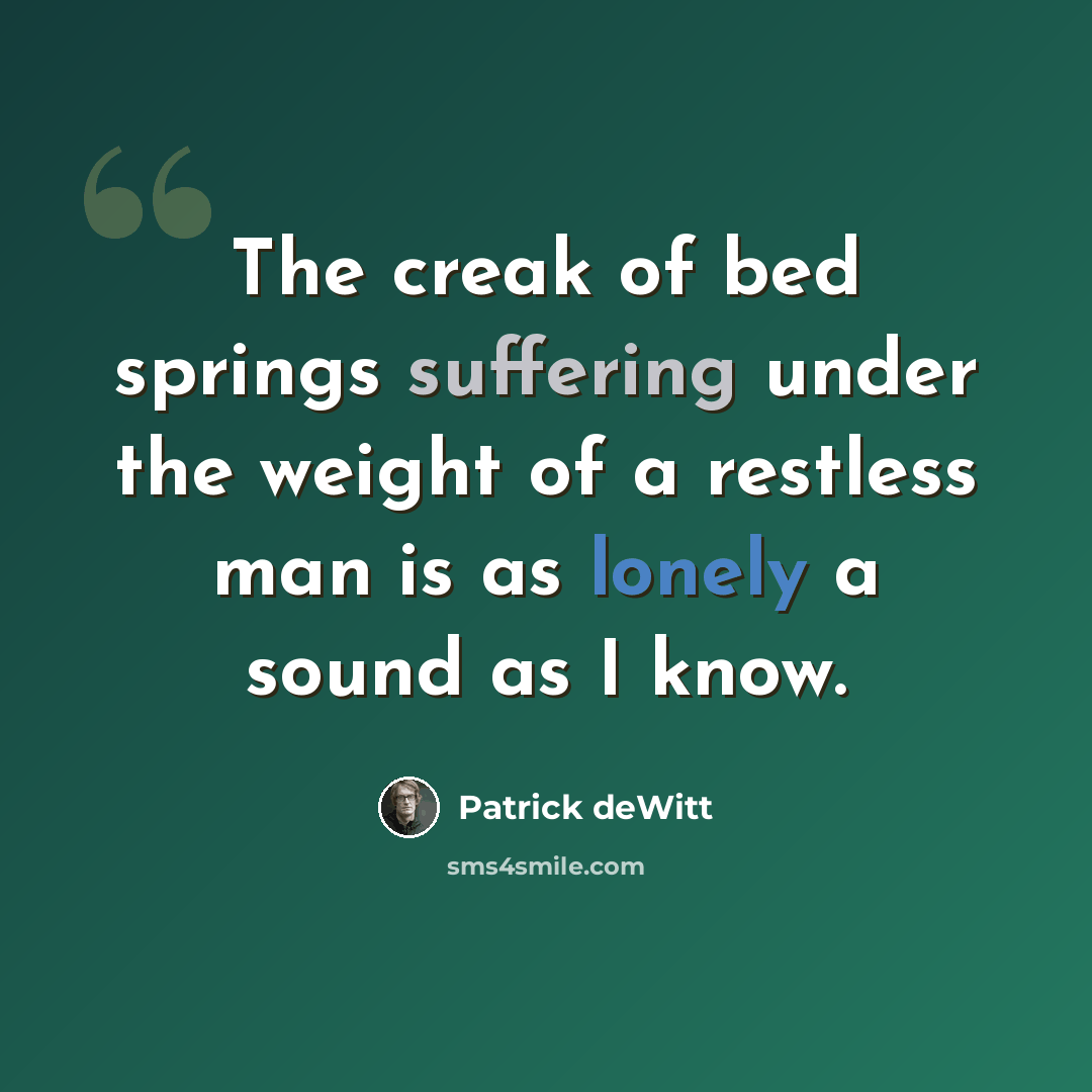 “The creak of bed springs suffering under the weight of a restless man is as lonely a sound as I know.” quote by Patrick deWitt
