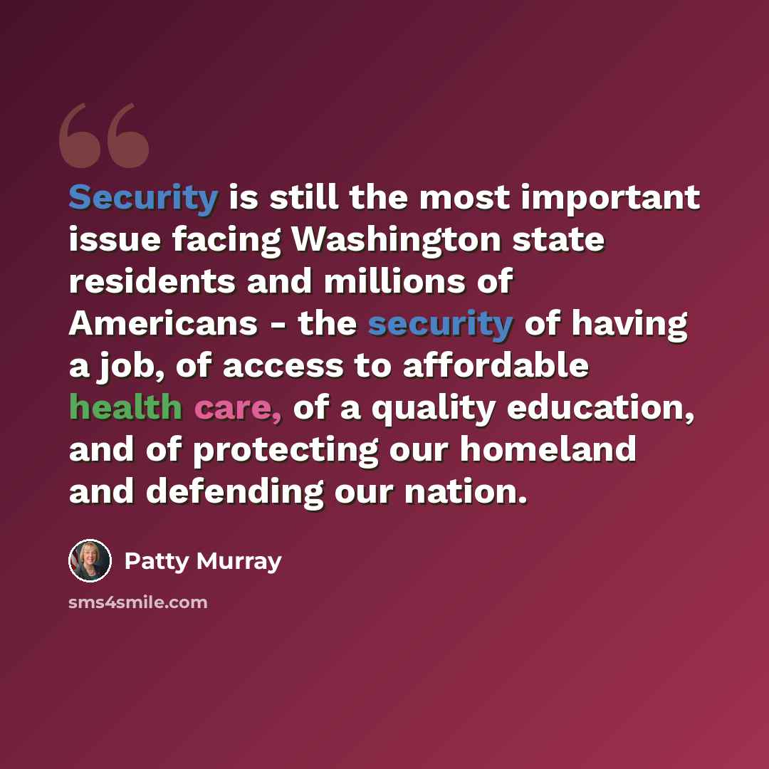 “Security is still the most important issue facing Washington state residents and millions of Americans - the security of having a job, of access to affordable health care, of a quality education, and of protecting our homeland and defending our nation.” quote by Patty Murray