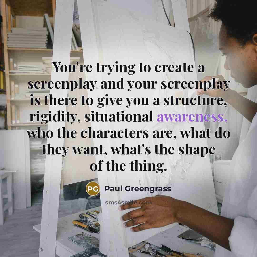 “You're trying to create a screenplay and your screenplay is there to give you a structure, rigidity, situational awareness, who the characters are, what do they want, what's the shape of the thing.” quote by Paul Greengrass