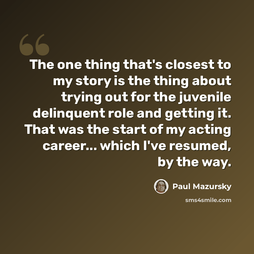 “The one thing that's closest to my story is the thing about trying out for the juvenile delinquent role and getting it. That was the start of my acting career... which I've resumed, by the way.” quote by Paul Mazursky