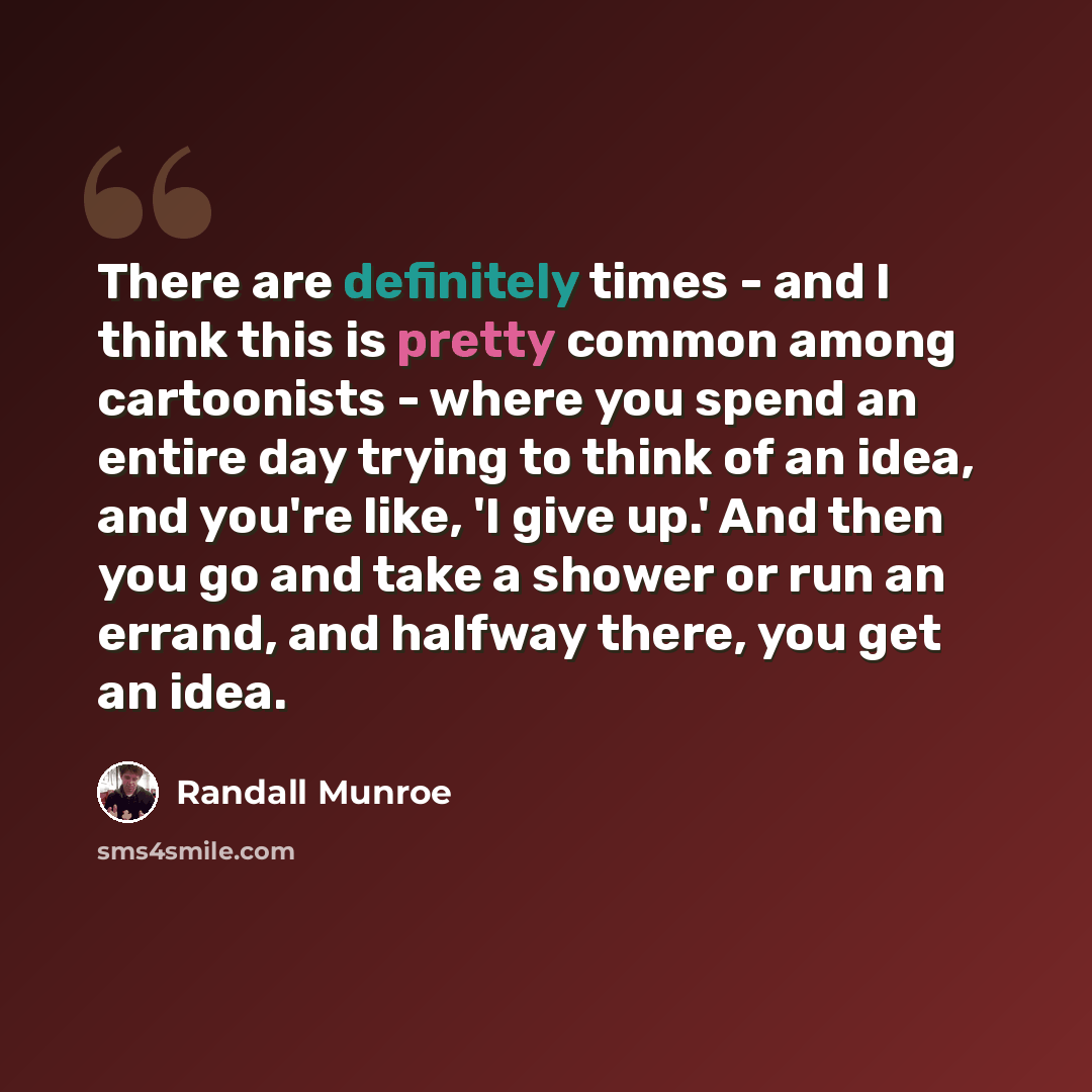 “There are definitely times - and I think this is pretty common among cartoonists - where you spend an entire day trying to think of an idea, and you're like, 'I give up.' And then you go and take a shower or run an errand, and halfway there, you get an idea.” quote by Randall Munroe