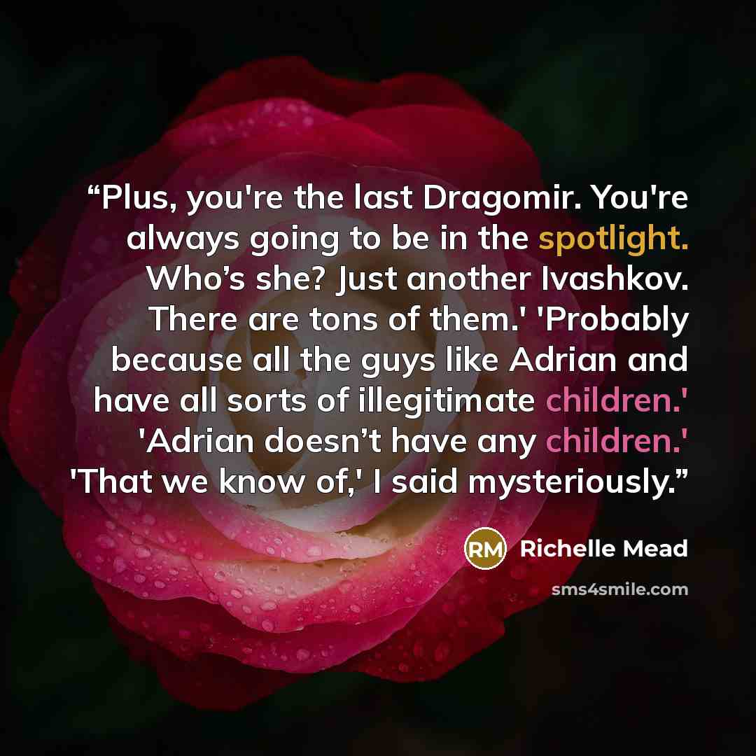 “Plus, you're the last Dragomir. You're always going to be in the spotlight. Who’s she? Just another Ivashkov. There are tons of them.' 'Probably because all the guys like Adrian and have all sorts of illegitimate children.' 'Adrian doesn’t have any children.' 'That we know of,' I said mysteriously.” quote by Richelle Mead