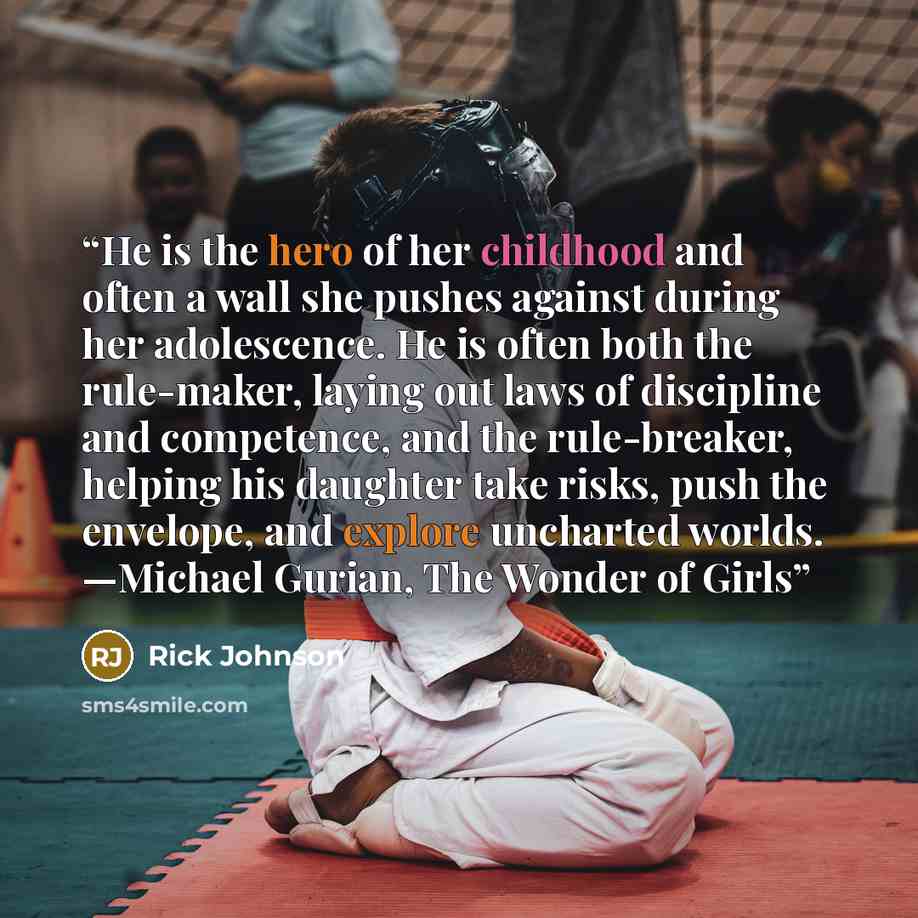 “He is the hero of her childhood and often a wall she pushes against during her adolescence. He is often both the rule-maker, laying out laws of discipline and competence, and the rule-breaker, helping his daughter take risks, push the envelope, and explore uncharted worlds. —Michael Gurian, The…” quote by Rick Johnson