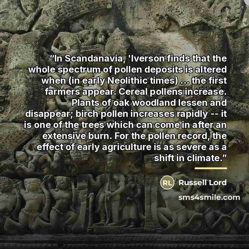 “In Scandanavia, 'Iverson finds that the whole spectrum of pollen deposits is altered when (in early Neolithic times) ... the first farmers appear. Cereal pollens increase. Plants of oak woodland lessen and disappear; birch pollen increases rapidly -- it is one of the trees which can come in after…” quote by Russell Lord