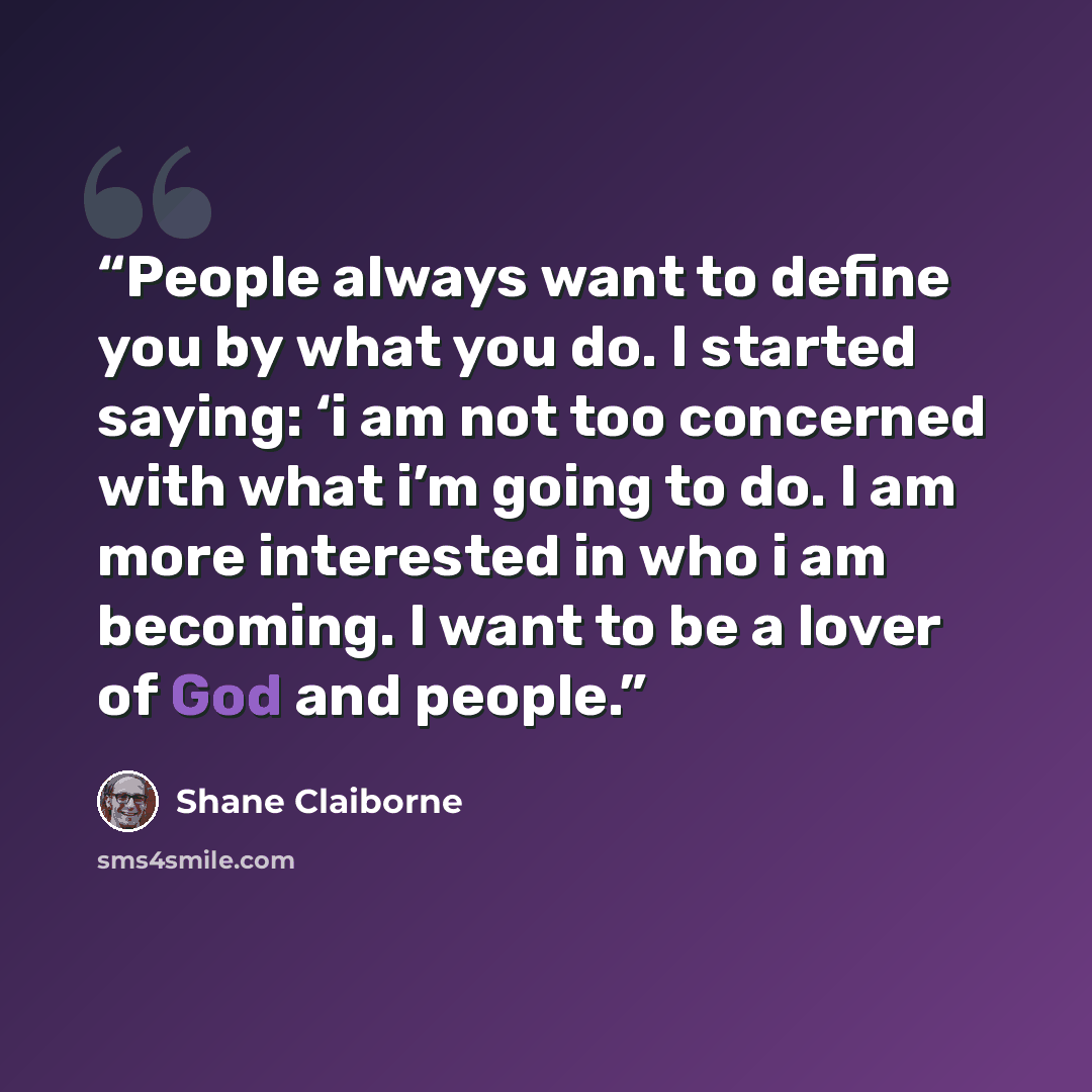 “People always want to define you by what you do. I started saying: ‘i am not too concerned with what i’m going to do. I am more interested in who i am becoming. I want to be a lover of God and people.” quote by Shane Claiborne