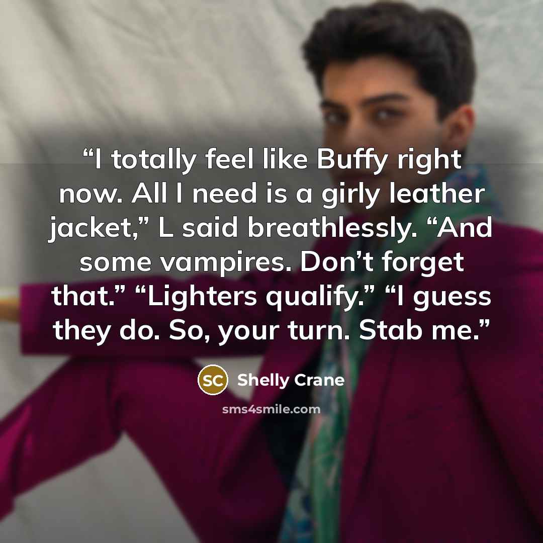 “I totally feel like Buffy right now. All I need is a girly leather jacket,” L said breathlessly. “And some vampires. Don’t forget that.” “Lighters qualify.” “I guess they do. So, your turn. Stab me.” quote by Shelly Crane