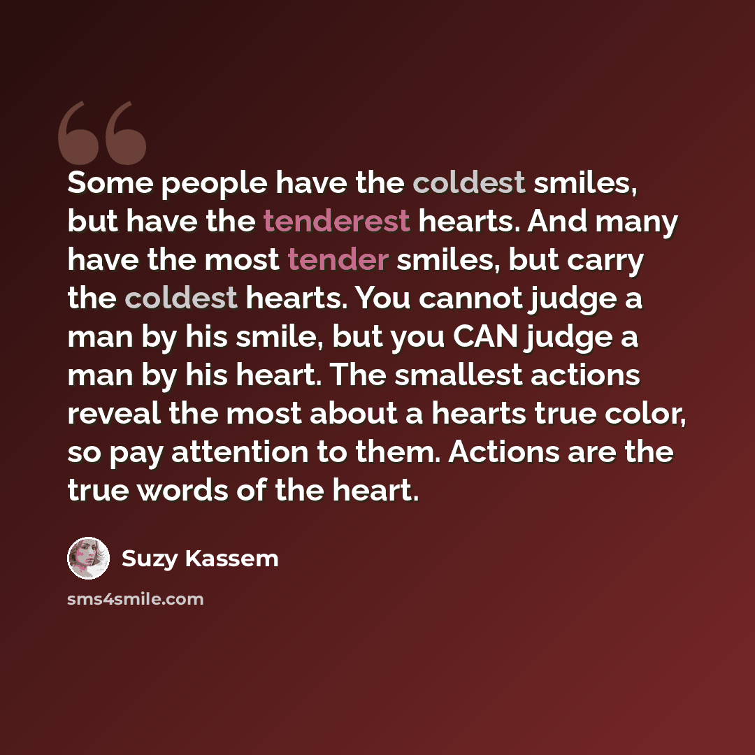 “Some people have the coldest smiles, but have the tenderest hearts. And many have the most tender smiles, but carry the coldest hearts. You cannot judge a man by his smile, but you CAN judge a man by his heart. The smallest actions reveal the most about a hearts true color, so pay attention to…” quote by Suzy Kassem