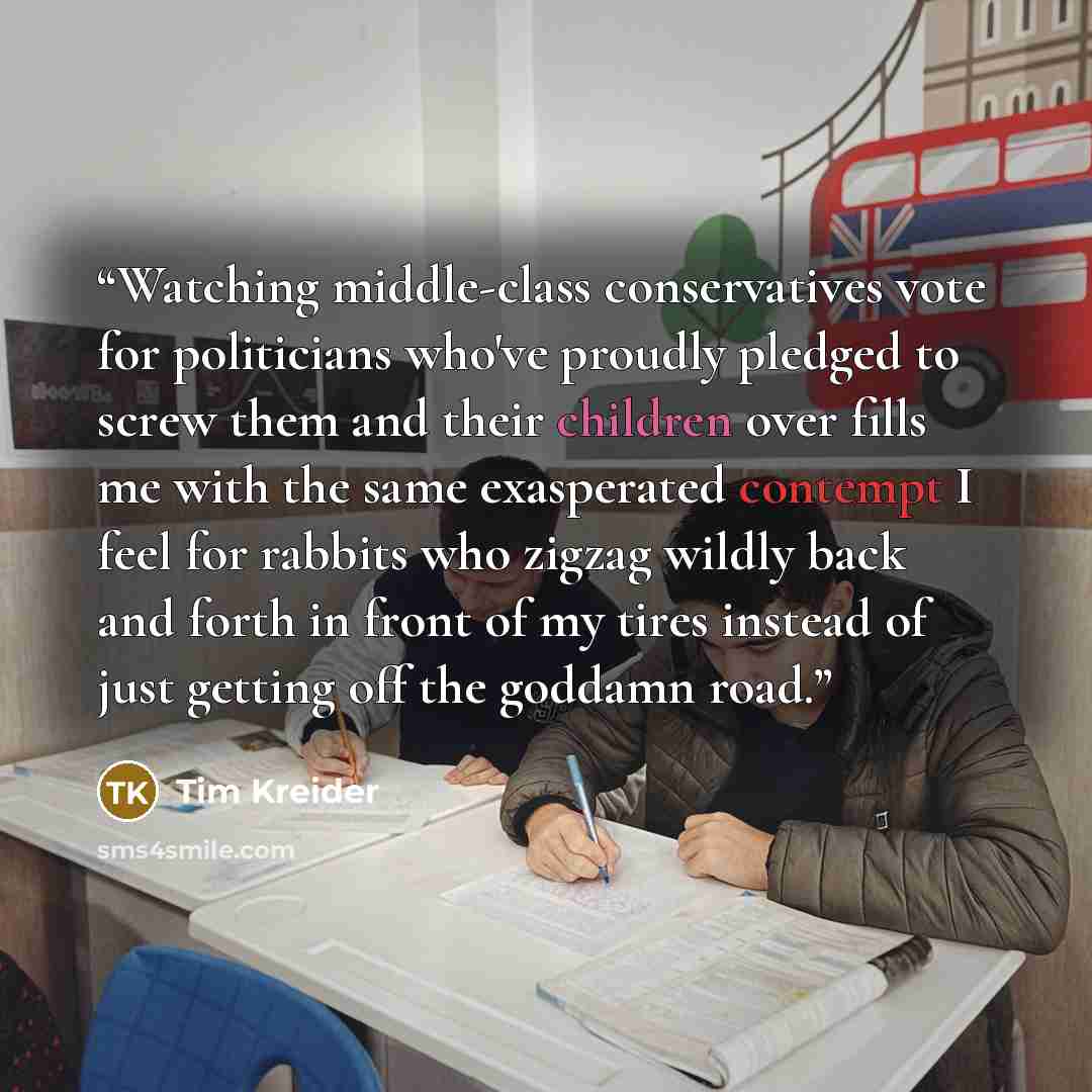“Watching middle-class conservatives vote for politicians who've proudly pledged to screw them and their children over fills me with the same exasperated contempt I feel for rabbits who zigzag wildly back and forth in front of my tires instead of just getting off the goddamn road.” quote by Tim Kreider