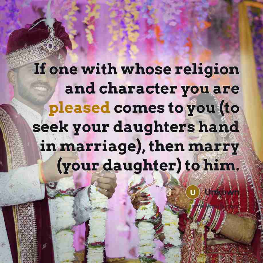 “If one with whose religion and character you are pleased comes to you (to seek your daughters hand in marriage), then marry (your daughter) to him.” quote by Unkown