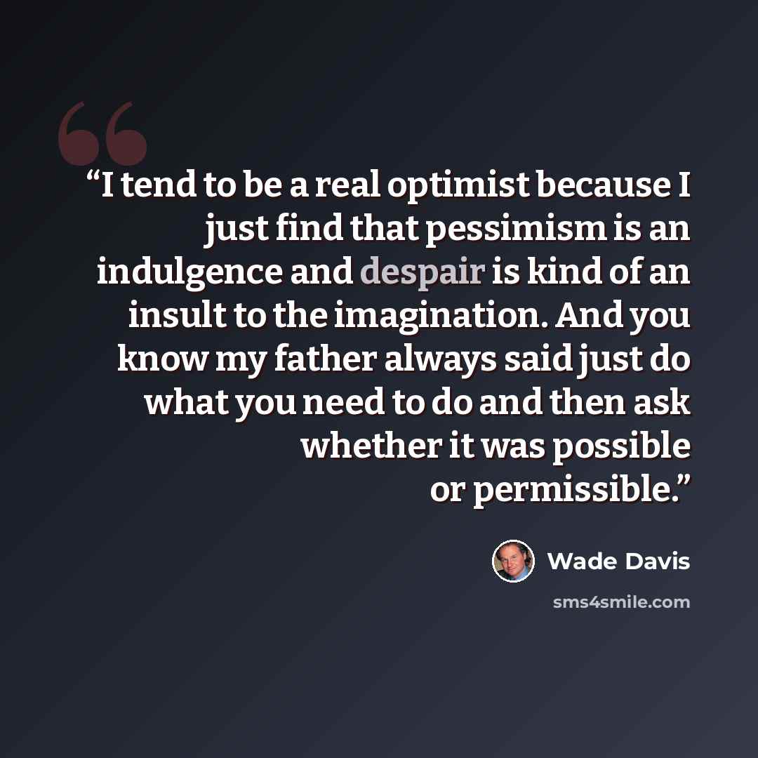“I tend to be a real optimist because I just find that pessimism is an indulgence and despair is kind of an insult to the imagination. And you know my father always said just do what you need to do and then ask whether it was possible or permissible.” quote by Wade Davis