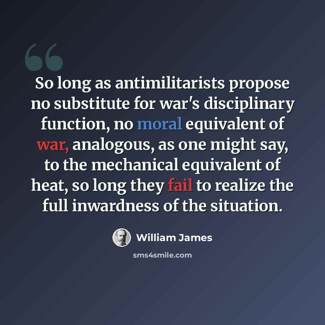“So long as antimilitarists propose no substitute for war's disciplinary function, no moral equivalent of war, analogous, as one might say, to the mechanical equivalent of heat, so long they fail to realize the full inwardness of the situation.” quote by William James