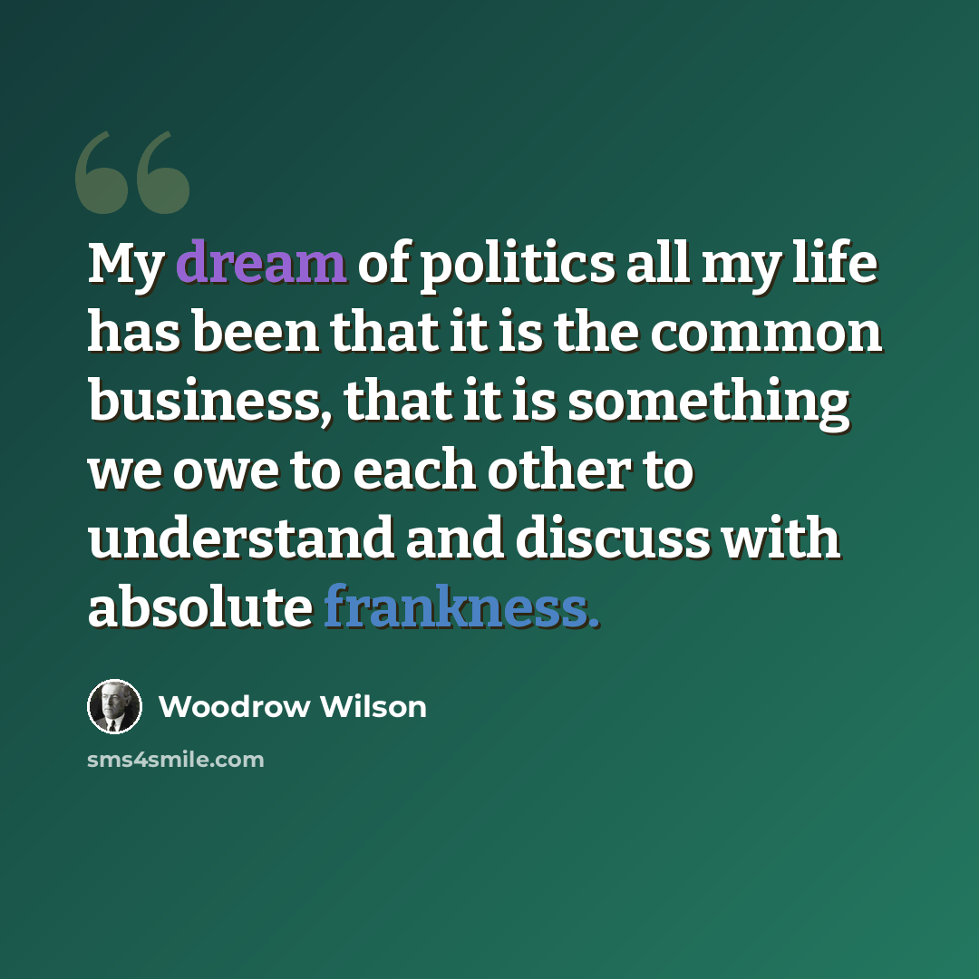 “My dream of politics all my life has been that it is the common business, that it is something we owe to each other to understand and discuss with absolute frankness.” quote by Woodrow Wilson