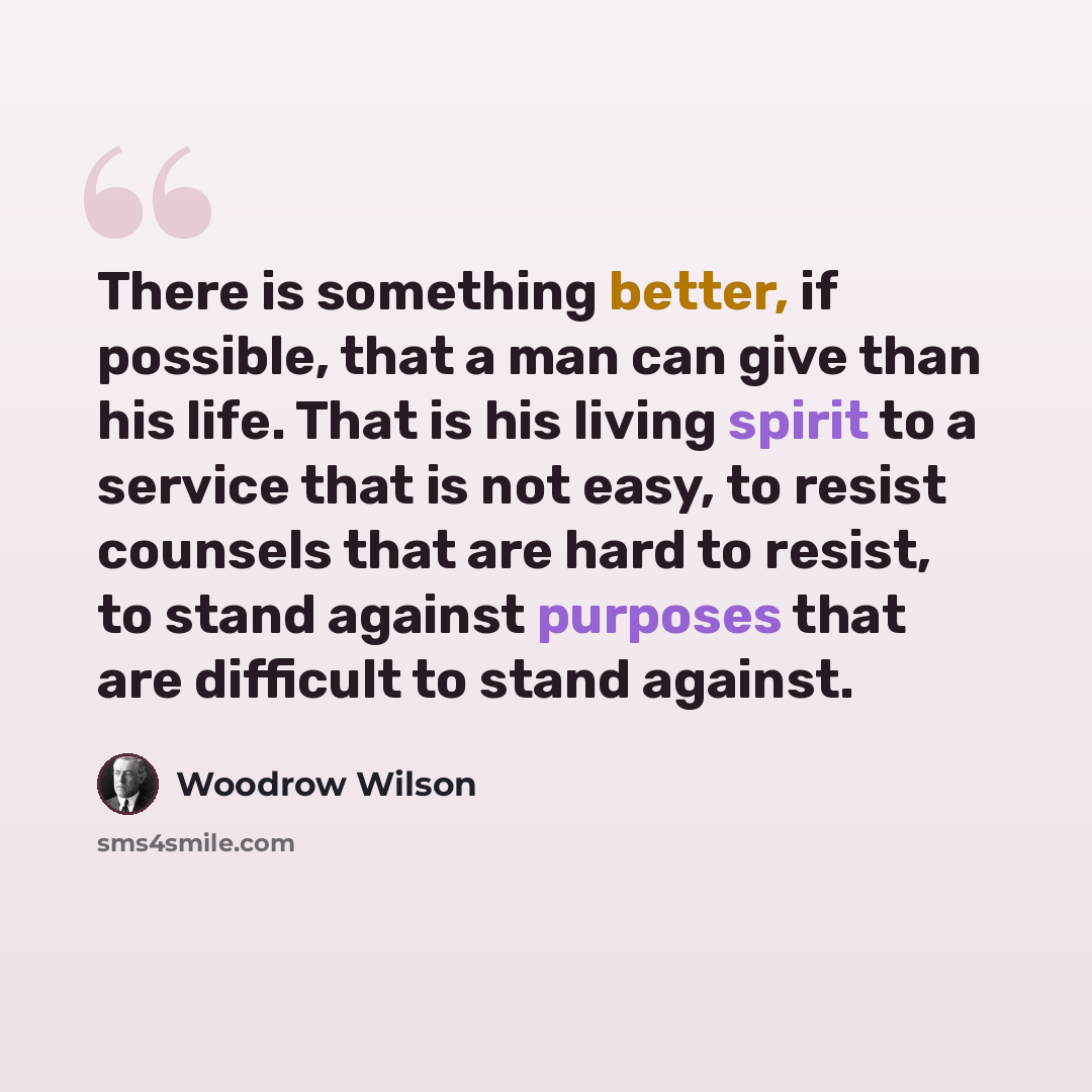 “There is something better, if possible, that a man can give than his life. That is his living spirit to a service that is not easy, to resist counsels that are hard to resist, to stand against purposes that are difficult to stand against.” quote by Woodrow Wilson