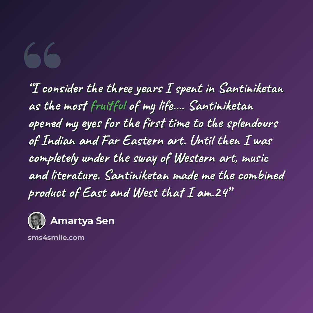 “I consider the three years I spent in Santiniketan as the most fruitful of my life…. Santiniketan opened my eyes for the first time to the splendours of Indian and Far Eastern art. Until then I was completely under the sway of Western art, music and literature. Santiniketan made me the combined…” quote by Amartya Sen