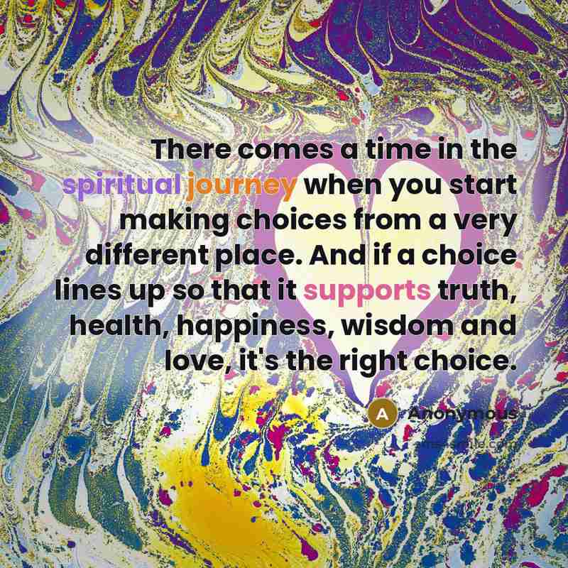 “There comes a time in the spiritual journey when you start making choices from a very different place. And if a choice lines up so that it supports truth, health, happiness, wisdom and love, it's the right choice.” quote by Anonymous