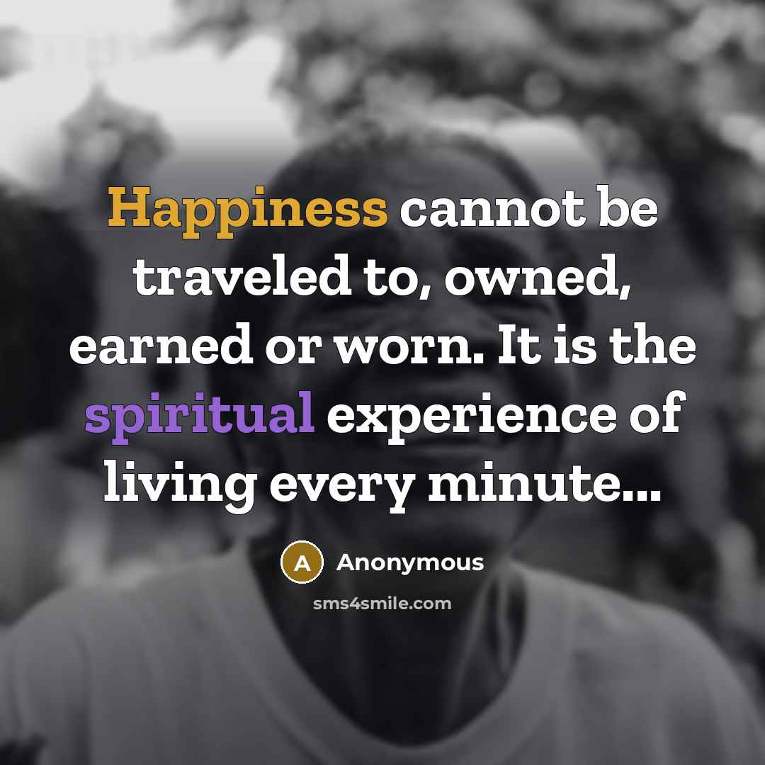 “Happiness cannot be traveled to, owned, earned or worn. It is the spiritual experience of living every minute...” quote by Anonymous