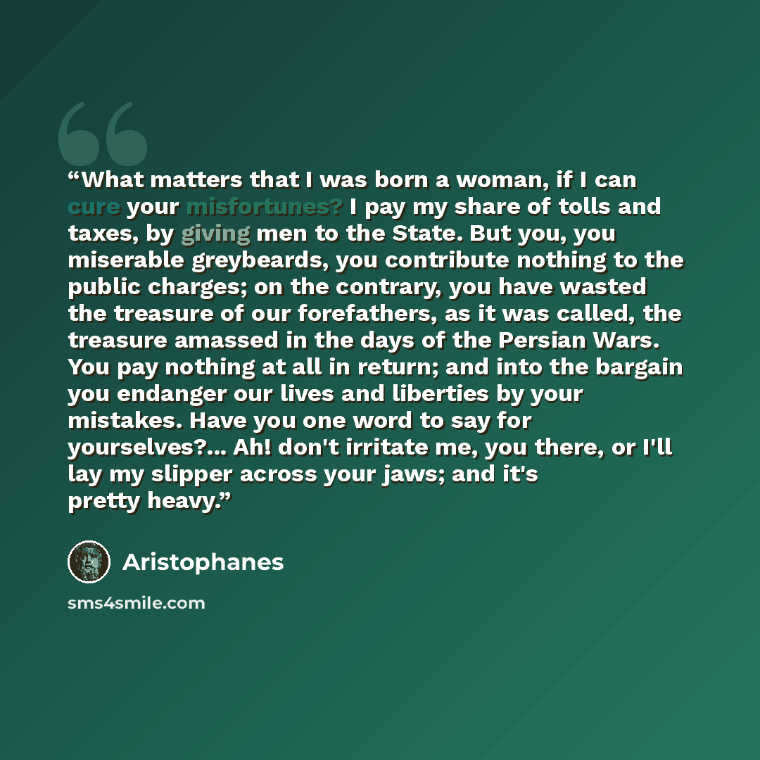 “What matters that I was born a woman, if I can cure your misfortunes? I pay my share of tolls and taxes, by giving men to the State. But you, you miserable greybeards, you contribute nothing to the public charges; on the contrary, you have wasted the treasure of our forefathers, as it was called…” quote by Aristophanes