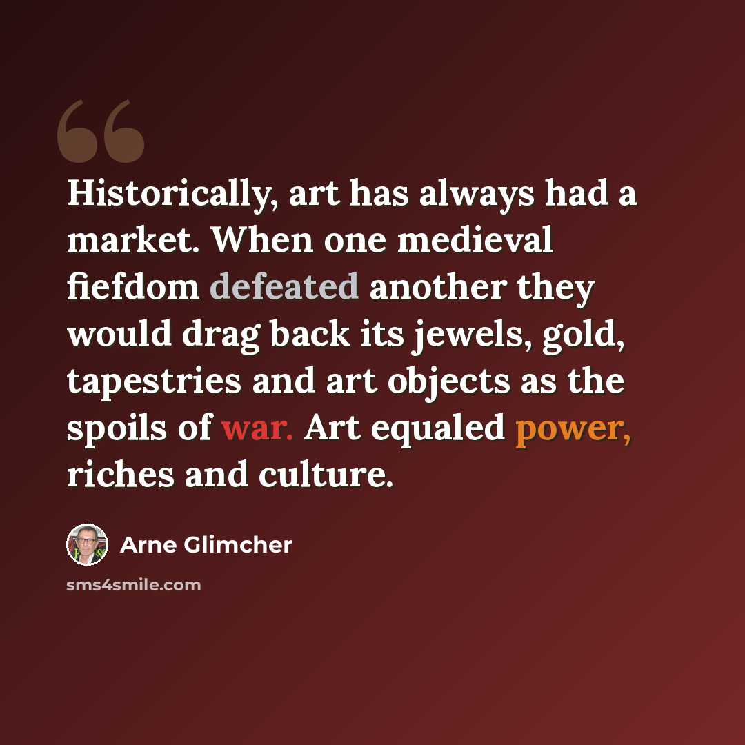 “Historically, art has always had a market. When one medieval fiefdom defeated another they would drag back its jewels, gold, tapestries and art objects as the spoils of war. Art equaled power, riches and culture.” quote by Arne Glimcher
