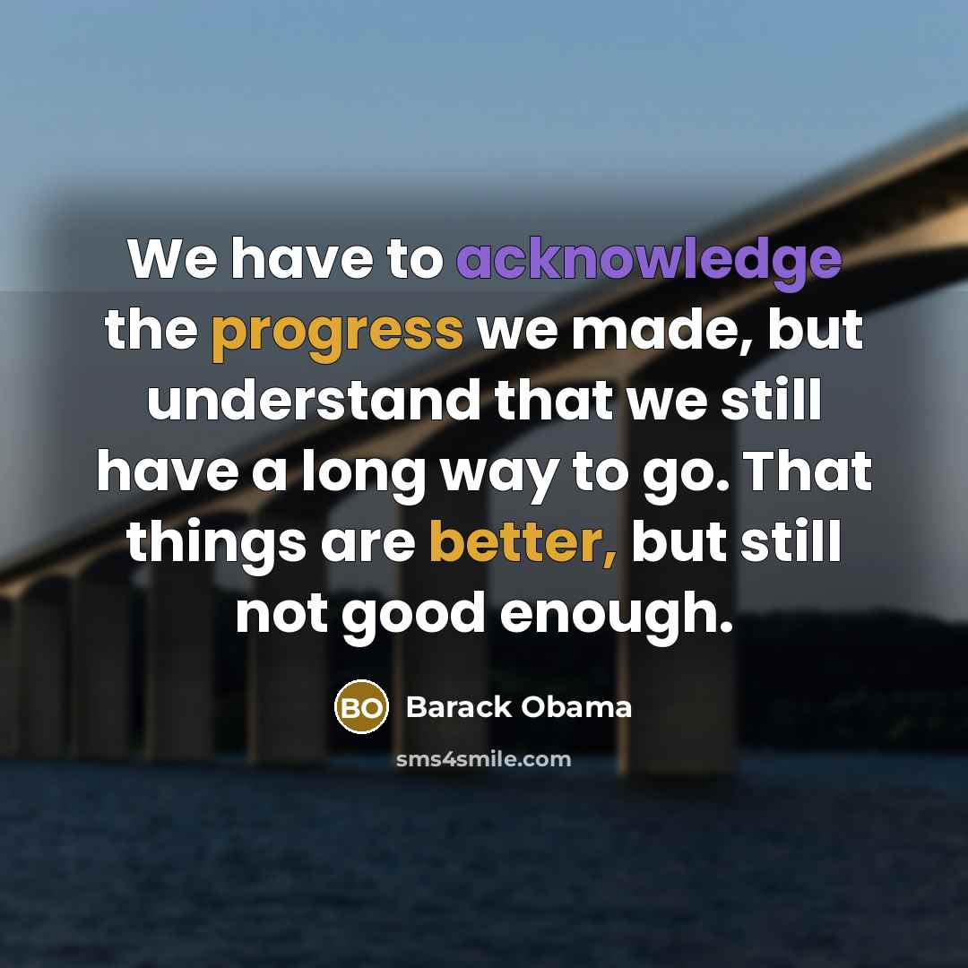 “We have to acknowledge the progress we made, but understand that we still have a long way to go. That things are better, but still not good enough.” quote by Barack Obama