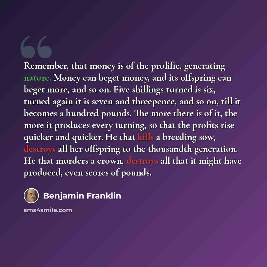“Remember, that money is of the prolific, generating nature. Money can beget money, and its offspring can beget more, and so on. Five shillings turned is six, turned again it is seven and threepence, and so on, till it becomes a hundred pounds. The more there is of it, the more it produces every…” quote by Benjamin Franklin