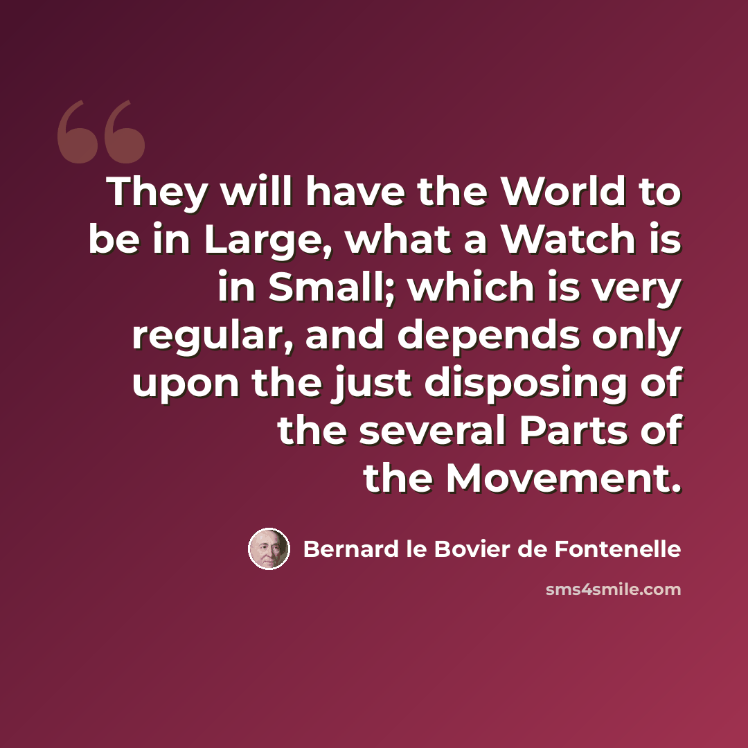 “They will have the World to be in Large, what a Watch is in Small; which is very regular, and depends only upon the just disposing of the several Parts of the Movement.” quote by Bernard le Bovier de Fontenelle