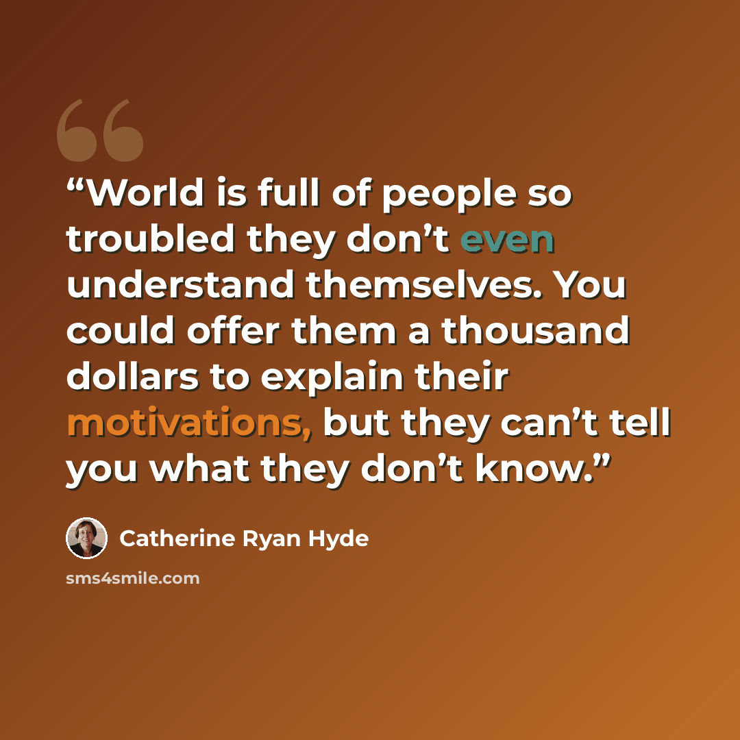 “World is full of people so troubled they don’t even understand themselves. You could offer them a thousand dollars to explain their motivations, but they can’t tell you what they don’t know.” quote by Catherine Ryan Hyde