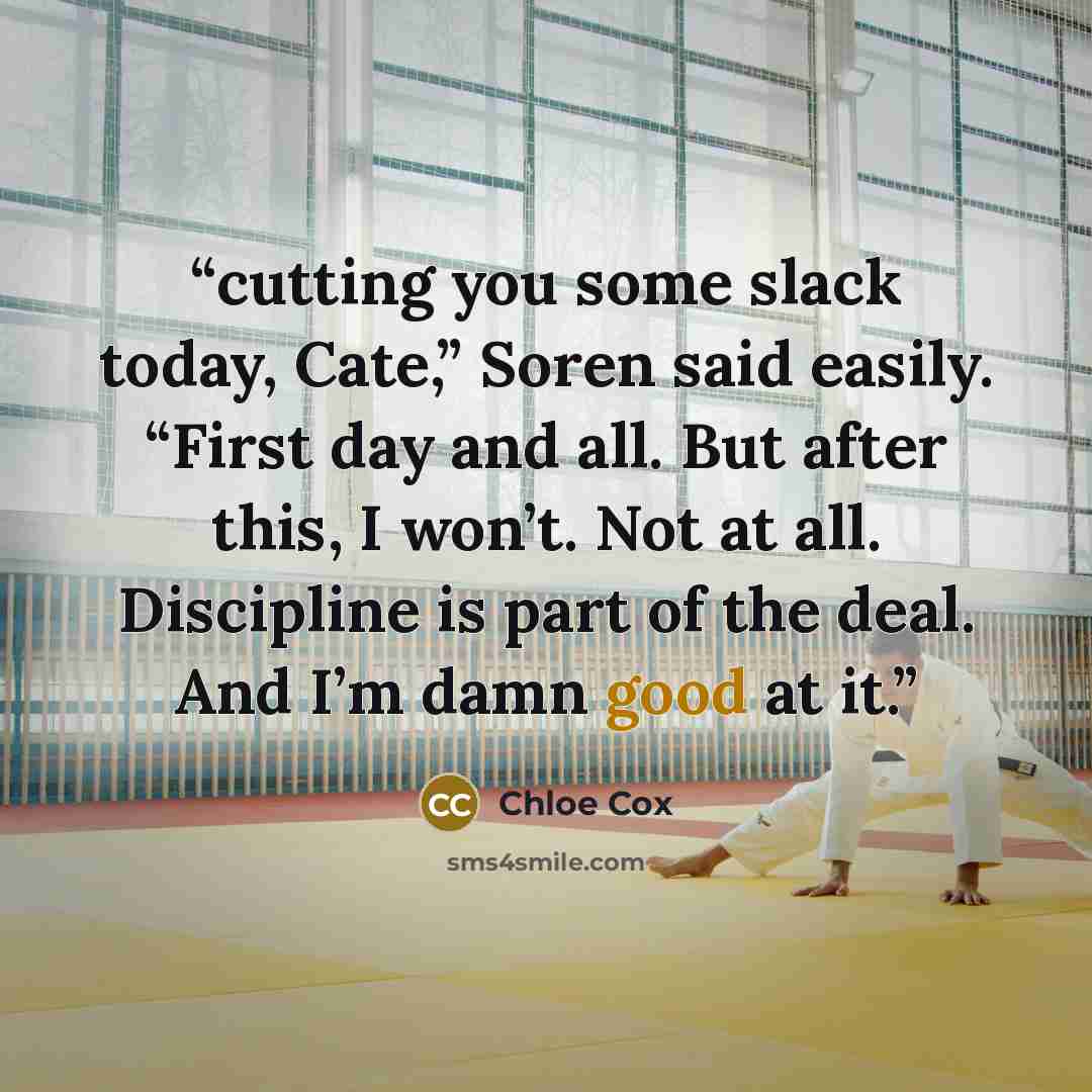 “cutting you some slack today, Cate,” Soren said easily. “First day and all. But after this, I won’t. Not at all. Discipline is part of the deal. And I’m damn good at it.” quote by Chloe Cox