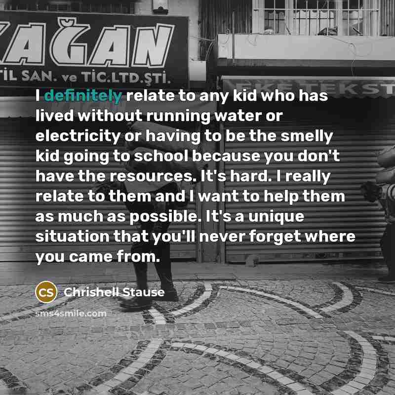 “I definitely relate to any kid who has lived without running water or electricity or having to be the smelly kid going to school because you don't have the resources. It's hard. I really relate to them and I want to help them as much as possible. It's a unique situation that you'll never forget…” quote by Chrishell Stause