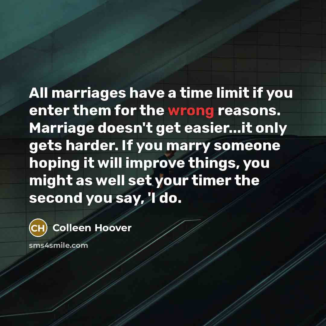 “All marriages have a time limit if you enter them for the wrong reasons. Marriage doesn't get easier...it only gets harder. If you marry someone hoping it will improve things, you might as well set your timer the second you say, 'I do.” quote by Colleen Hoover