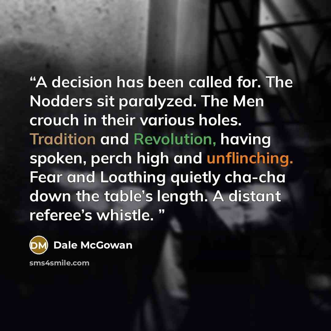 “A decision has been called for. The Nodders sit paralyzed. The Men crouch in their various holes. Tradition and Revolution, having spoken, perch high and unflinching. Fear and Loathing quietly cha-cha down the table’s length. A distant referee’s whistle.” quote by Dale McGowan