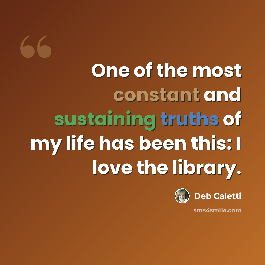 “One of the most constant and sustaining truths of my life has been this: I love the library.” quote by Deb Caletti