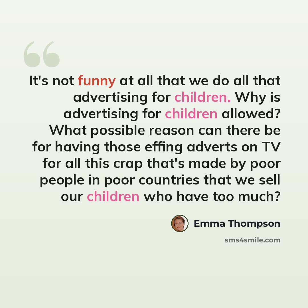 “It's not funny at all that we do all that advertising for children. Why is advertising for children allowed? What possible reason can there be for having those effing adverts on TV for all this crap that's made by poor people in poor countries that we sell our children who have too much?” quote by Emma Thompson