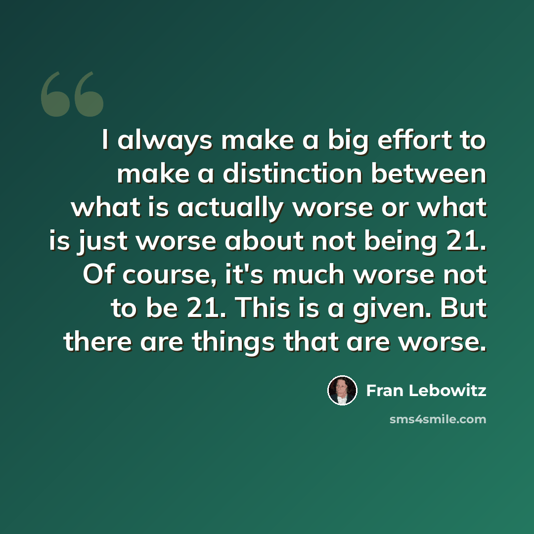 “I always make a big effort to make a distinction between what is actually worse or what is just worse about not being 21. Of course, it's much worse not to be 21. This is a given. But there are things that are worse.” quote by Fran Lebowitz