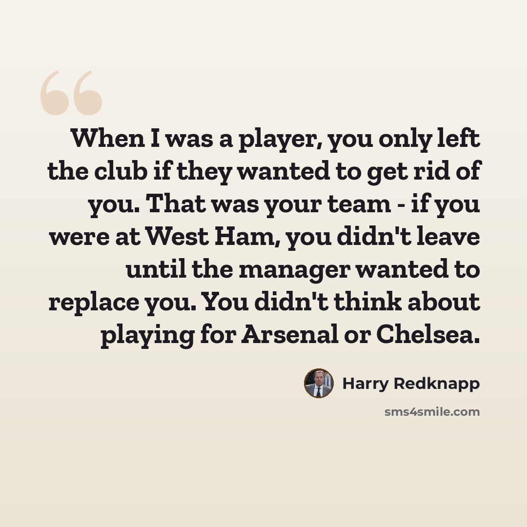 “When I was a player, you only left the club if they wanted to get rid of you. That was your team - if you were at West Ham, you didn't leave until the manager wanted to replace you. You didn't think about playing for Arsenal or Chelsea.” quote by Harry Redknapp