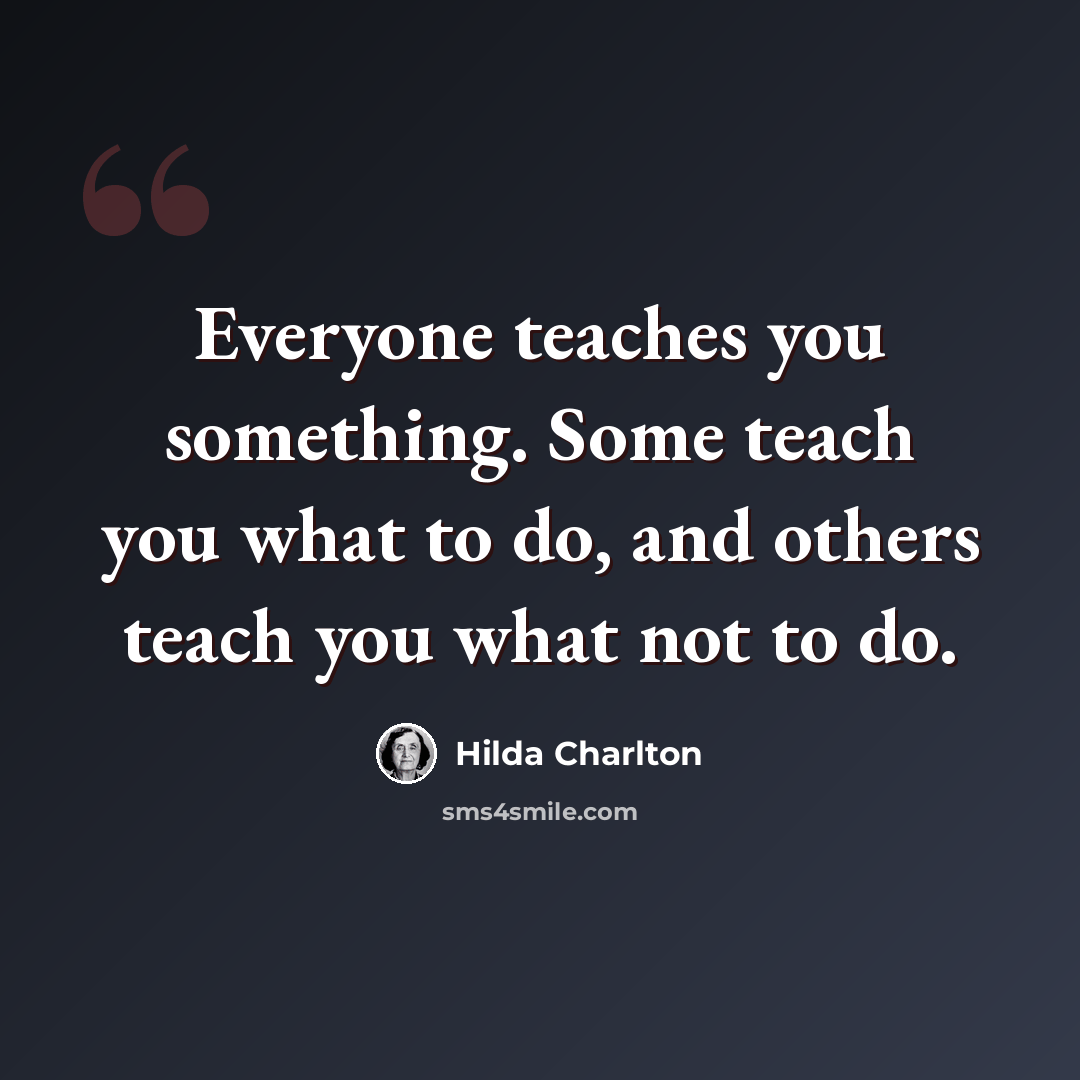 “Everyone teaches you something. Some teach you what to do, and others teach you what not to do.” quote by Hilda Charlton