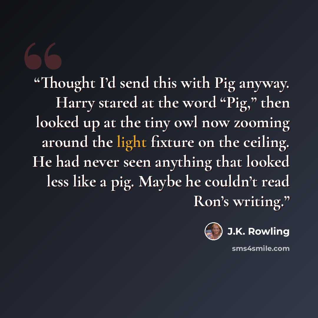 “Thought I’d send this with Pig anyway. Harry stared at the word “Pig,” then looked up at the tiny owl now zooming around the light fixture on the ceiling. He had never seen anything that looked less like a pig. Maybe he couldn’t read Ron’s writing.” quote by J.K. Rowling