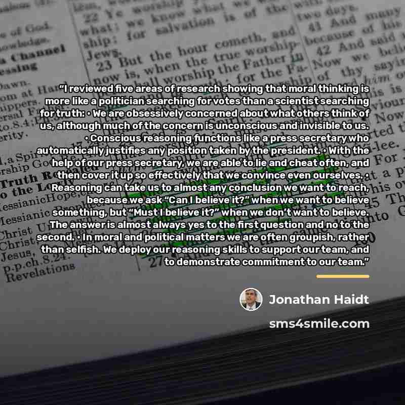 “I reviewed five areas of research showing that moral thinking is more like a politician searching for votes than a scientist searching for truth: • We are obsessively concerned about what others think of us, although much of the concern is unconscious and invisible to us. • Conscious reasoning…” quote by Jonathan Haidt
