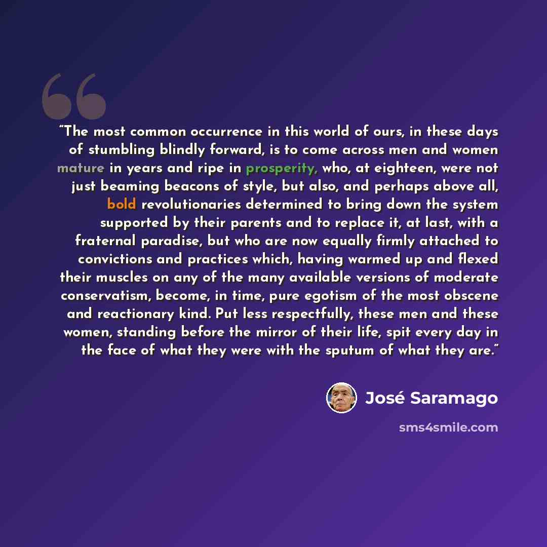 “The most common occurrence in this world of ours, in these days of stumbling blindly forward, is to come across men and women mature in years and ripe in prosperity, who, at eighteen, were not just beaming beacons of style, but also, and perhaps above all, bold revolutionaries determined to bring…” quote by José Saramago