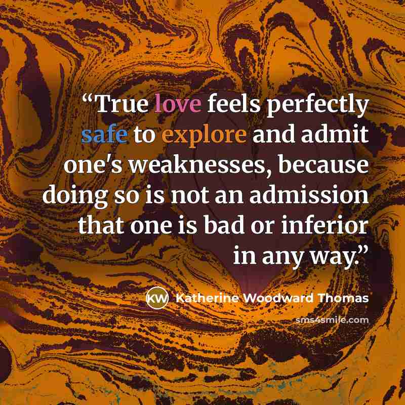 “True love feels perfectly safe to explore and admit one's weaknesses, because doing so is not an admission that one is bad or inferior in any way.” quote by Katherine Woodward Thomas