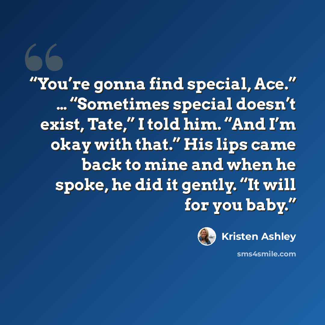 “You’re gonna find special, Ace.” … “Sometimes special doesn’t exist, Tate,” I told him. “And I’m okay with that.” His lips came back to mine and when he spoke, he did it gently. “It will for you baby.” quote by Kristen Ashley